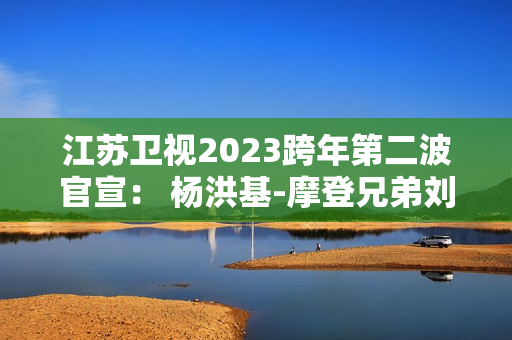 江苏卫视2023跨年第二波官宣： 杨洪基-摩登兄弟刘宇宁-谭咏麟-INTO1-林允-张韶涵整装待发