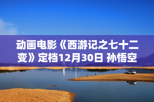 动画电影《西游记之七十二变》定档12月30日 孙悟空开启欢欣学仙之旅 动画电影《西游记之七十二变》定档12月30日 孙悟空开启欢欣学仙之旅