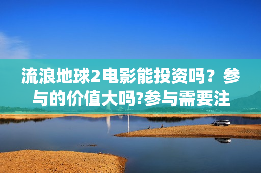 流浪地球2电影能投资吗？参与的价值大吗?参与需要注意什么(流浪地球2电影票房累计多少亿)