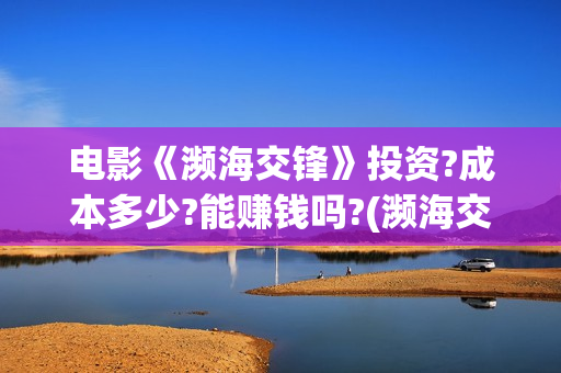电影《濒海交锋》投资?成本多少?能赚钱吗?(濒海交锋电影投资可靠吗) 电影《濒海交锋》投资?成本多少?能赚钱吗?(濒海交锋电影投资可靠吗)