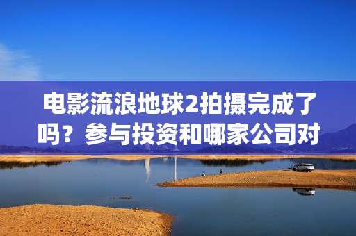 电影流浪地球2拍摄完成了吗？参与投资和哪家公司对接？制造成本多少(电影流浪地球2首映式明星云集完整视频)