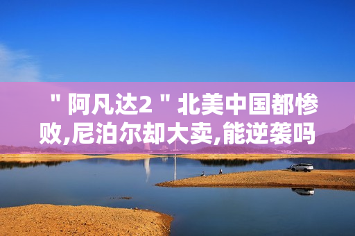 "阿凡达2"北美中国都惨败,尼泊尔却大卖,能逆袭吗 "阿凡达2"北美中国都惨败,尼泊尔却大卖,能逆袭吗