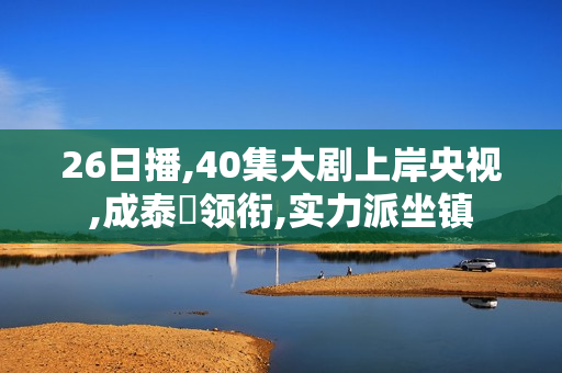 26日播,40集大剧上岸央视,成泰燊领衔,实力派坐镇