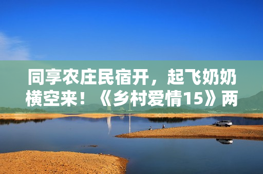 同享农庄民宿开，起飞奶奶横空来！《乡村爱情15》两季连播定档1月12日