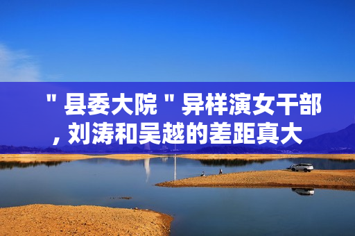 ＂县委大院＂异样演女干部, 刘涛和吴越的差距真大