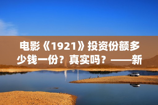 电影《1921》投资份额多少钱一份？真实吗？——新疆棉花最好用(1921电影版)