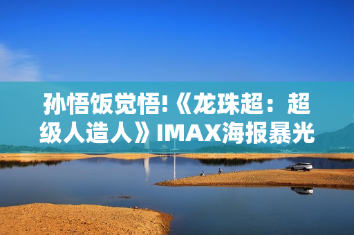 孙悟饭觉悟!《龙珠超：超级人造人》IMAX海报暴光