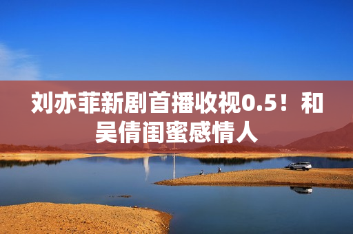 刘亦菲新剧首播收视0.5！和吴倩闺蜜感情人