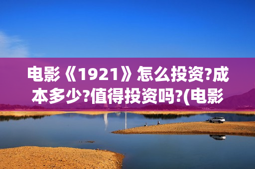 电影《1921》怎么投资?成本多少?值得投资吗?(电影《1921》的实际观影体验如何,有哪些很燃的瞬间?)
