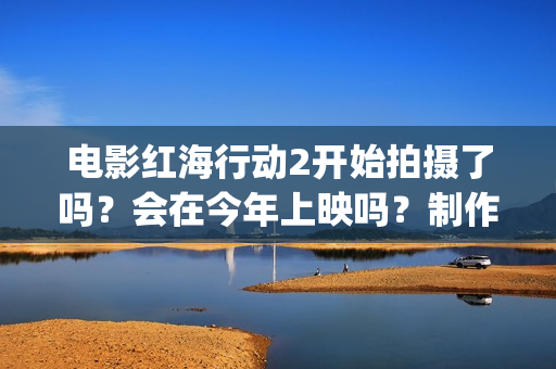 电影红海行动2开始拍摄了吗?会在今年上映吗?制作成本多少?(电影红海行动2虎鲸) 电影红海行动2开始拍摄了吗?会在今年上映吗?制作成本多少?(电影红海行动2虎鲸)