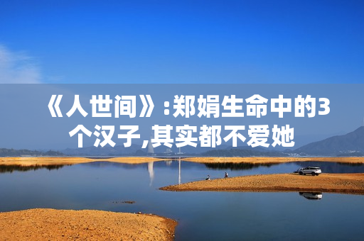 《人世间》:郑娟生命中的3个汉子,其实都不爱她