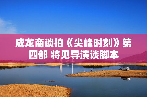 成龙商谈拍《尖峰时刻》第四部 将见导演谈脚本