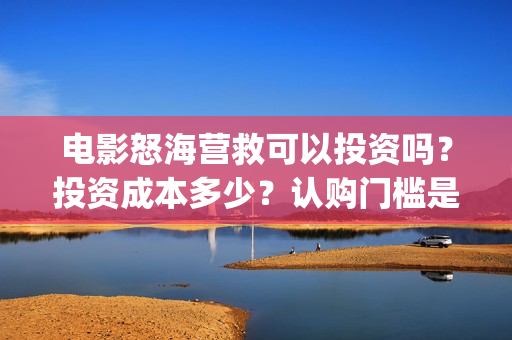 电影怒海营救可以投资吗？投资成本多少？认购门槛是多少？(怒海营救好久上映)