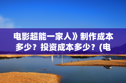 电影超能一家人》制作成本多少？投资成本多少？(电影超能一家人沈腾免费观看抢先版)