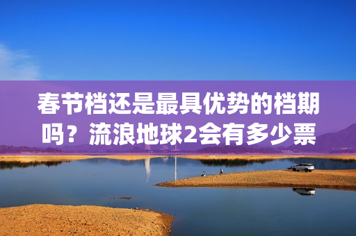 春节档还是最具优势的档期吗？流浪地球2会有多少票房？值得投资？(春节档哪部电影最好看)