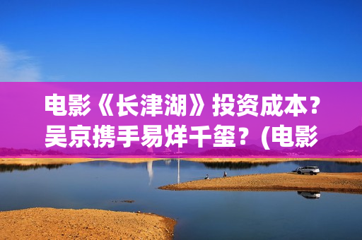 电影《长津湖》投资成本？吴京携手易烊千玺？(电影《长津湖》免费版在线观看高清)