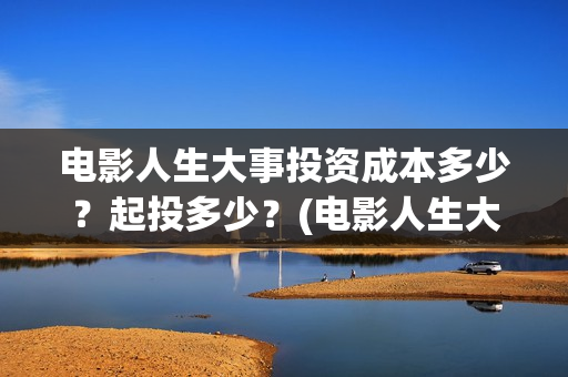 电影人生大事投资成本多少？起投多少？(电影人生大事出品方)