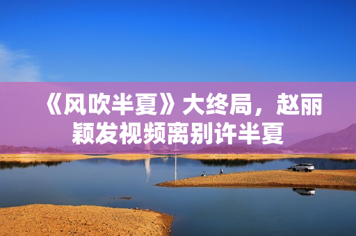 《风吹半夏》大终局，赵丽颖发视频离别许半夏