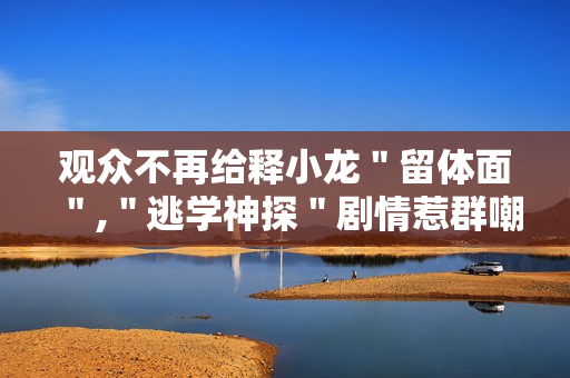 观众不再给释小龙＂留体面＂,＂逃学神探＂剧情惹群嘲