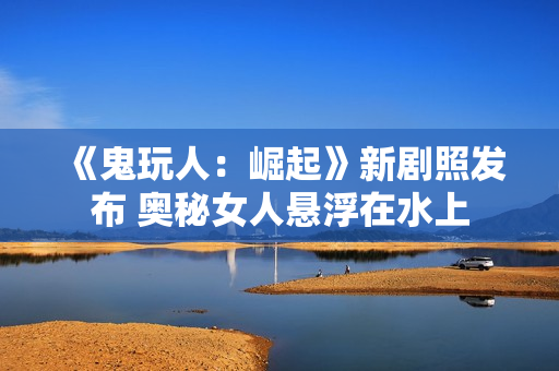 《鬼玩人：崛起》新剧照发布 奥秘女人悬浮在水上