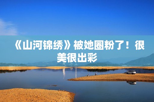 《山河锦绣》被她圈粉了！很美很出彩