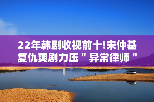 22年韩剧收视前十!宋仲基复仇爽剧力压＂异常律师＂