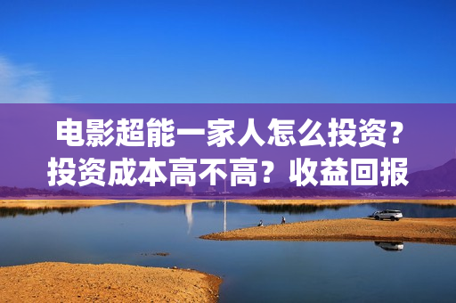 电影超能一家人怎么投资？投资成本高不高？收益回报怎么样？(电影超能一家人沈腾免费观看抢先版)