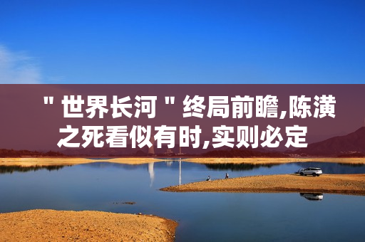 ＂世界长河＂终局前瞻,陈潢之死看似有时,实则必定