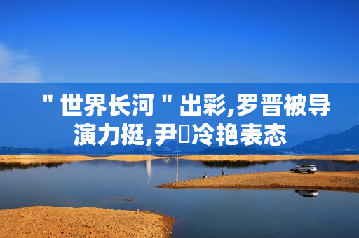 ＂世界长河＂出彩,罗晋被导演力挺,尹昉冷艳表态