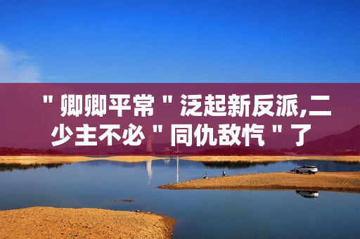 "卿卿平常"泛起新反派,二少主不必"同仇敌忾"了 "卿卿平常"泛起新反派,二少主不必"同仇敌忾"了