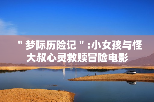 ＂梦际历险记＂:小女孩与怪大叔心灵救赎冒险电影