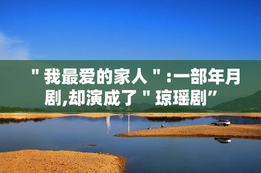 "我最爱的家人":一部年月剧,却演成了"琼瑶剧” "我最爱的家人":一部年月剧,却演成了"琼瑶剧”