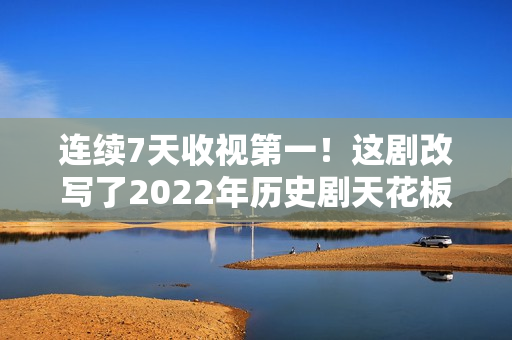 连续7天收视第一!这剧改写了2022年历史剧天花板 连续7天收视第一!这剧改写了2022年历史剧天花板
