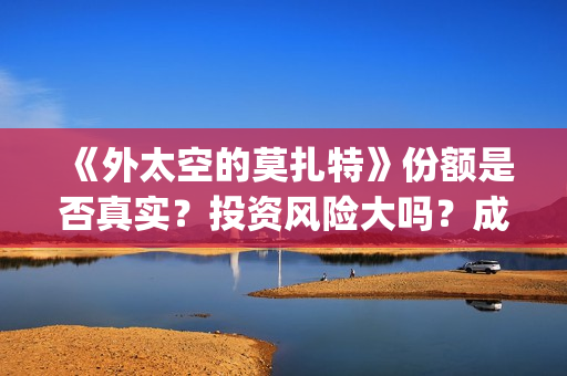 《外太空的莫扎特》份额是否真实？投资风险大吗？成本门槛是什么？(外太空的莫扎特免费观看高清)