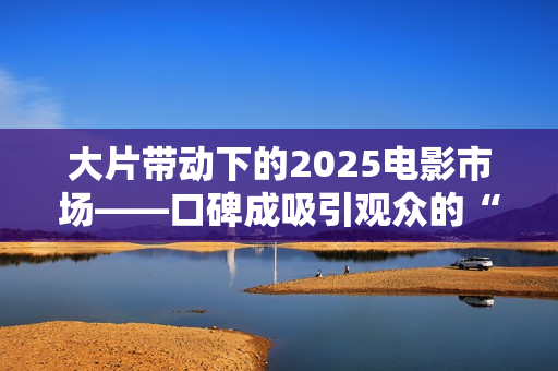 大片带动下的2025电影市场——口碑成吸引观众的“入场券” 大片带动下的2025电影市场——口碑成吸引观众的“入场券”