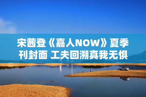 宋茜登《嘉人NOW》夏季刊封面 工夫回溯真我无惧应战
