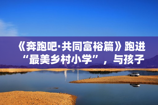 《奔跑吧·共同富裕篇》跑进“最美乡村小学”，与孩子们一同唱响新歌！