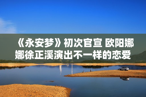 《永安梦》初次官宣 欧阳娜娜徐正溪演出不一样的恋爱悬疑