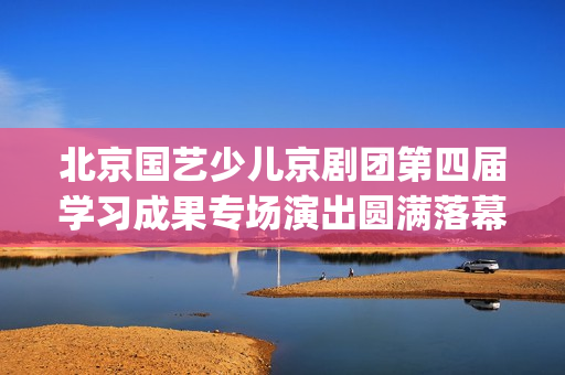 北京国艺少儿京剧团第四届学习成果专场演出圆满落幕(北京国艺艺术学校电话)