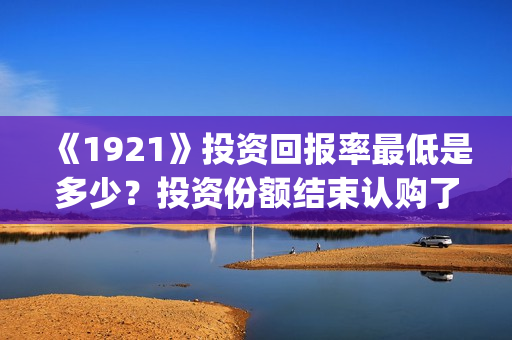 《1921》投资回报率最低是多少？投资份额结束认购了吗？(1921投资公司)