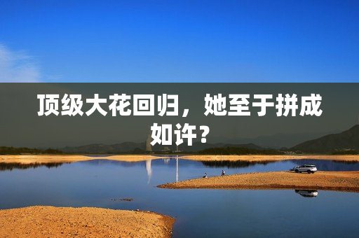 顶级大花回归，她至于拼成如许？