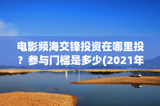电影频海交锋投资在哪里投?参与门槛是多少(2021年电影濒海交锋) 电影频海交锋投资在哪里投?参与门槛是多少(2021年电影濒海交锋)