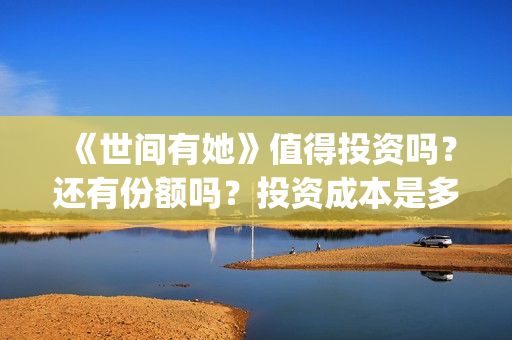 《世间有她》值得投资吗？还有份额吗？投资成本是多少？(世间有她女主角)