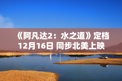 《阿凡达2：水之道》定档12月16日 同步北美上映