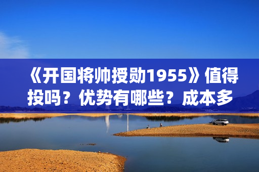 《开国将帅授勋1955》值得投吗？优势有哪些？成本多少？(开国将帅授勋人员名单)