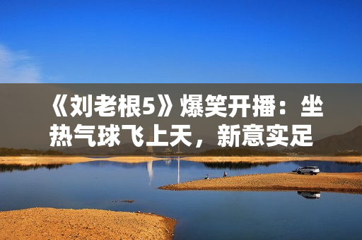 《刘老根5》爆笑开播：坐热气球飞上天，新意实足