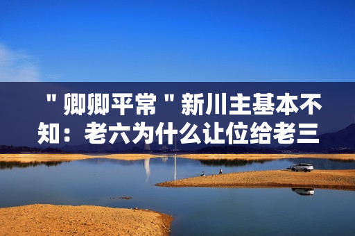 "卿卿平常"新川主基本不知:老六为什么让位给老三? "卿卿平常"新川主基本不知:老六为什么让位给老三?