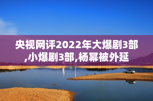 央视网评2022年大爆剧3部,小爆剧3部,杨幂被外延