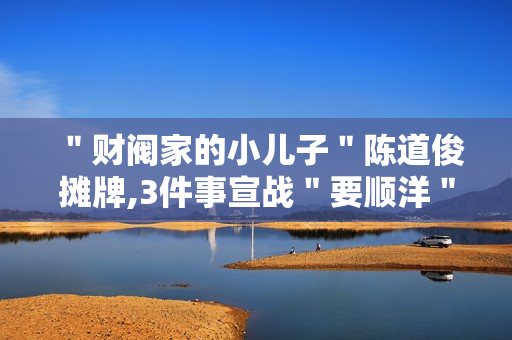 ＂财阀家的小儿子＂陈道俊摊牌,3件事宣战＂要顺洋＂