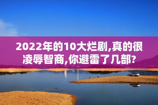 2022年的10大烂剧,真的很凌辱智商,你避雷了几部?